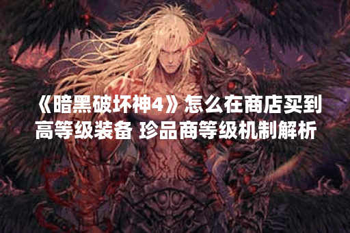 《暗黑破坏神4》怎么在商店买到高等级装备 珍品商等级机制解析速围观,暗黑破坏神4手游资讯 《暗黑破坏神4》怎么在商店买到高等级装备 珍品商等级机制解析速围观,暗黑破坏神4手游资讯