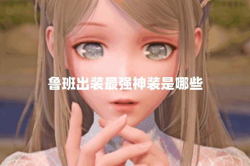 鲁班出装最强神装是哪些？如何搭配才能达到最佳效果？