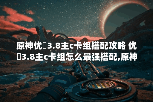 原神优�3.8主c卡组搭配攻略 优�3.8主c卡组怎么最强搭配,原神资讯