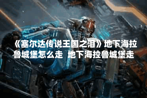 《塞尔达传说王国之泪》地下海拉鲁城堡怎么走  地下海拉鲁城堡走法攻略大放送,王国之泪资讯