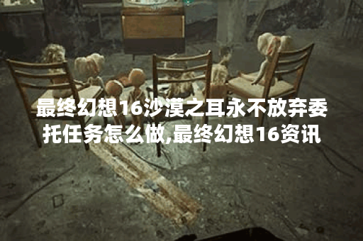 最终幻想16沙漠之耳永不放弃委托任务怎么做,最终幻想16资讯