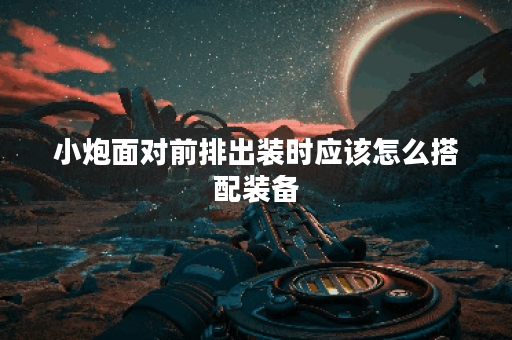 小炮面对前排出装时应该怎么搭配装备？如何进行合理出装以应对前排出装？
