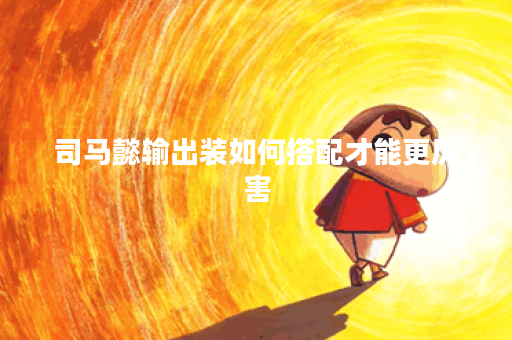 司马懿输出装如何搭配才能更厉害？输出装具体怎么出装？