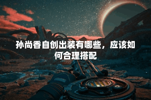 孙尚香自创出装有哪些，应该如何合理搭配？