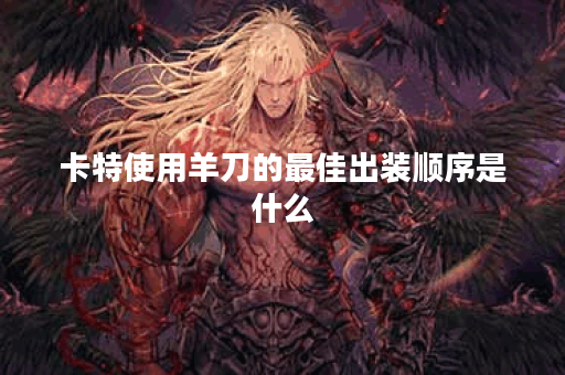 卡特使用羊刀的最佳出装顺序是什么？羊刀在卡特出装中的最佳搭配是怎样的？