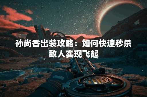 孙尚香出装攻略：如何快速秒杀敌人实现飞起？