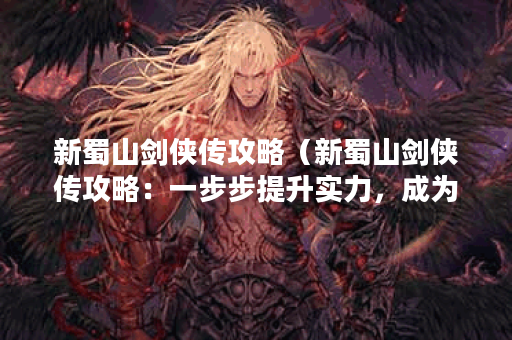 新蜀山剑侠传攻略（新蜀山剑侠传攻略：一步步提升实力，成为顶尖高