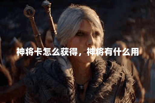 神将卡怎么获得，神将有什么用