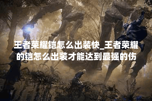 王者荣耀铠怎么出装快_王者荣耀的铠怎么出装才能达到最强的伤害?