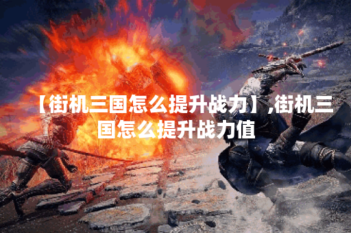 【街机三国怎么提升战力】,街机三国怎么提升战力值