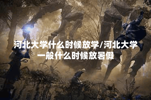 河北大学什么时候放学/河北大学一般什么时候放暑假