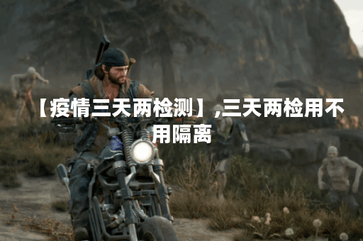 【疫情三天两检测】,三天两检用不用隔离