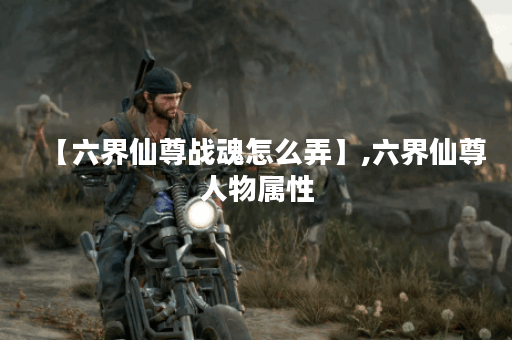 【六界仙尊战魂怎么弄】,六界仙尊人物属性