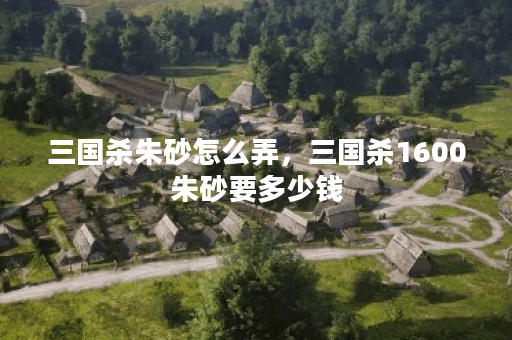 三国杀朱砂怎么弄，三国杀1600朱砂要多少钱