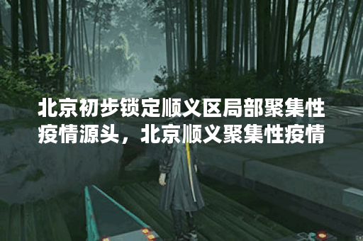 北京初步锁定顺义区局部聚集性疫情源头，北京顺义聚集性疫情源头找到了!