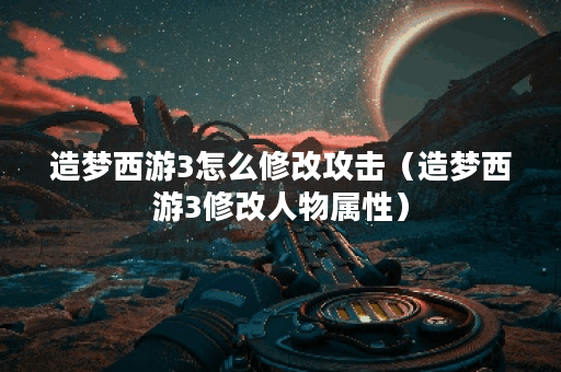 造梦西游3怎么修改攻击（造梦西游3修改人物属性）