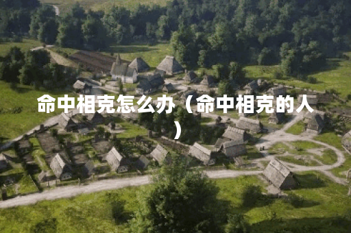 命中相克怎么办（命中相克的人）