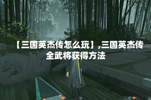 【三国英杰传怎么玩】,三国英杰传全武将获得方法