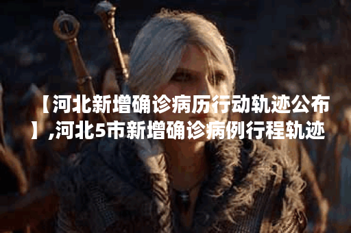 【河北新增确诊病历行动轨迹公布】,河北5市新增确诊病例行程轨迹提示