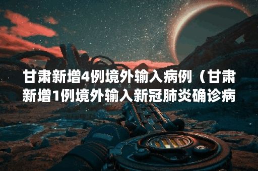 甘肃新增4例境外输入病例（甘肃新增1例境外输入新冠肺炎确诊病例）
