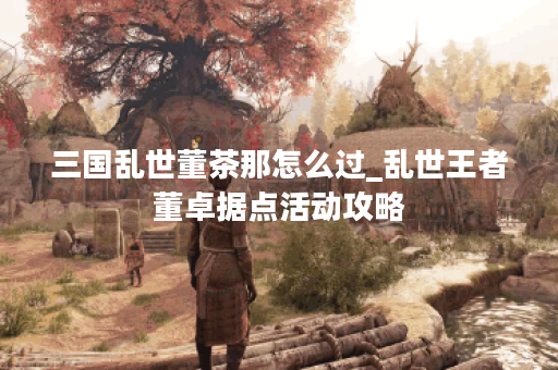 三国乱世董茶那怎么过_乱世王者董卓据点活动攻略