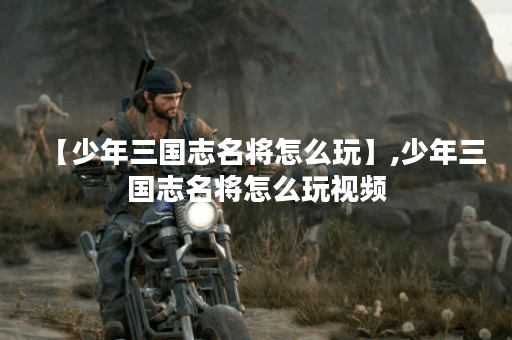 【少年三国志名将怎么玩】,少年三国志名将怎么玩视频