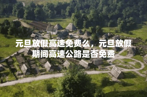 元旦放假高速免费么,元旦放假期间高速公路是否免费