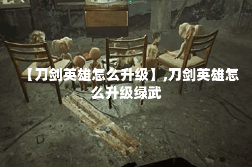 【刀剑英雄怎么升级】,刀剑英雄怎么升级绿武