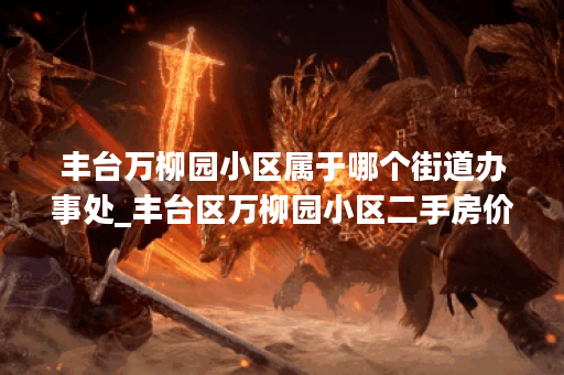 丰台万柳园小区属于哪个街道办事处_丰台区万柳园小区二手房价