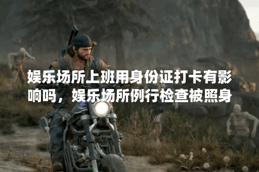 娱乐场所上班用身份证打卡有影响吗,娱乐场所例行检查被照身份证