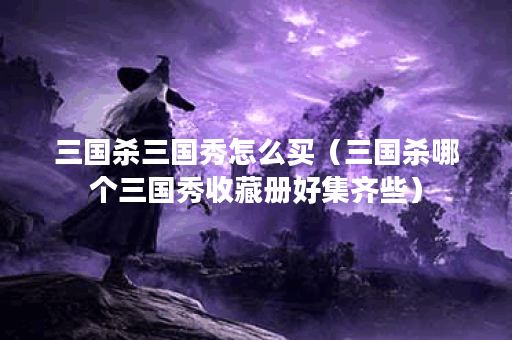 三国杀三国秀怎么买(三国杀哪个三国秀收藏册好集齐些)