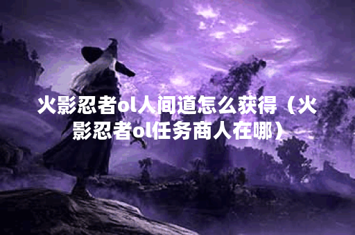 火影忍者ol人间道怎么获得（火影忍者ol任务商人在哪）