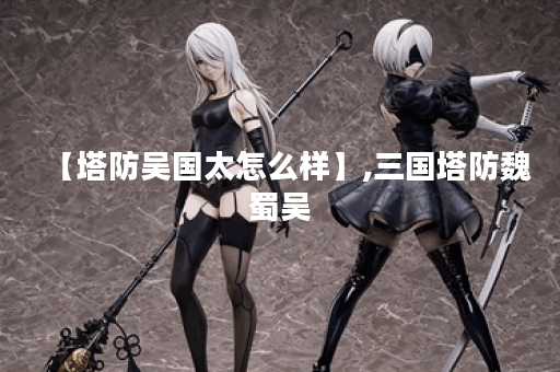 【塔防吴国太怎么样】,三国塔防魏蜀吴