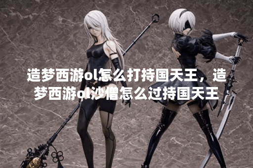 造梦西游ol怎么打持国天王，造梦西游ol沙僧怎么过持国天王