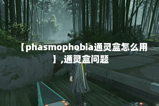 【phasmophobia通灵盒怎么用】,通灵盒问题