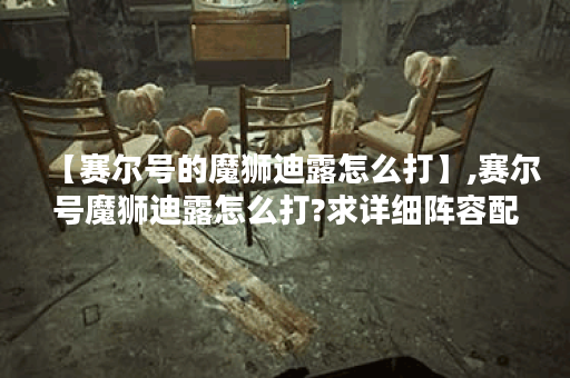 【赛尔号的魔狮迪露怎么打】,赛尔号魔狮迪露怎么打?求详细阵容配置和技能释放顺序