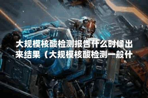 大规模核酸检测报告什么时候出来结果（大规模核酸检测一般什么时候出结果）