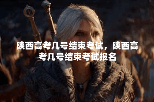 陕西高考几号结束考试，陕西高考几号结束考试报名