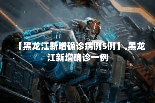 【黑龙江新增确诊病例5例】,黑龙江新增确诊一例