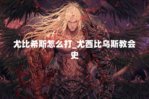 尤比希斯怎么打_尤西比乌斯教会史