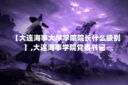 【大连海事大学学院院长什么级别】,大连海事学院党委书记