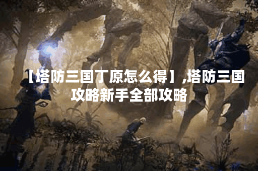 【塔防三国丁原怎么得】,塔防三国攻略新手全部攻略