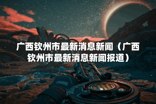 广西钦州市最新消息新闻（广西钦州市最新消息新闻报道）