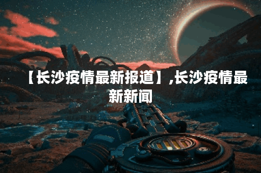 【长沙疫情最新报道】,长沙疫情最新新闻