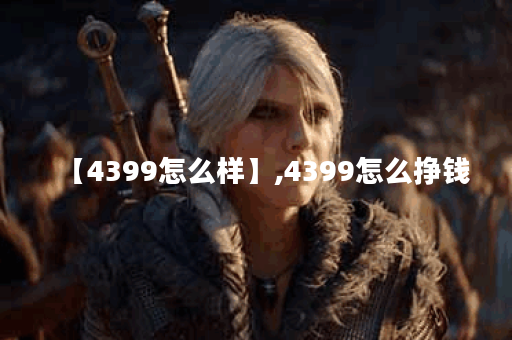【4399怎么样】,4399怎么挣钱
