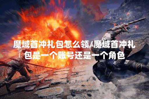 魔域首冲礼包怎么领/魔域首冲礼包是一个账号还是一个角色