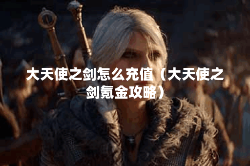 大天使之剑怎么充值(大天使之剑氪金攻略)