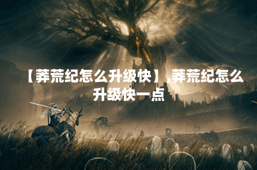 【莽荒纪怎么升级快】,莽荒纪怎么升级快一点