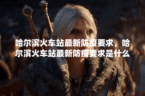 哈尔滨火车站最新防疫要求，哈尔滨火车站最新防疫要求是什么