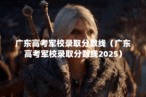 广东高考军校录取分数线（广东高考军校录取分数线2025）